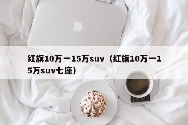 红旗10万一15万suv（红旗10万一15万suv七座）