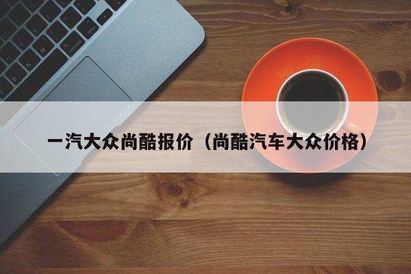 一汽大众尚酷报价（尚酷汽车大众价格）