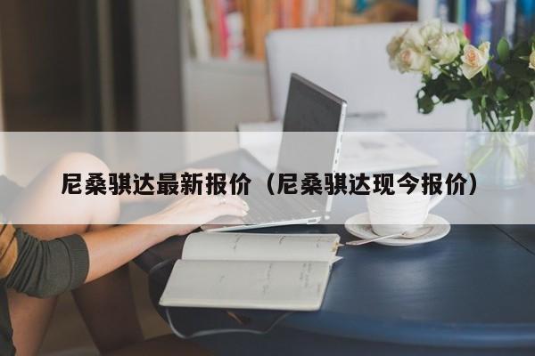 尼桑骐达最新报价（尼桑骐达现今报价）