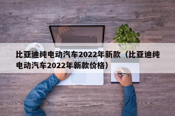 比亚迪纯电动汽车2022年新款（比亚迪纯电动汽车2022年新款价格）