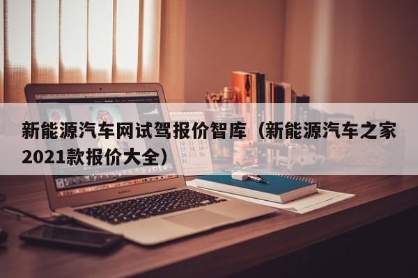 新能源汽车网试驾报价智库（新能源汽车之家2021款报价大全）