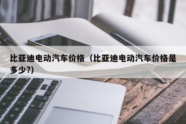 比亚迪电动汽车价格（比亚迪电动汽车价格是多少?）