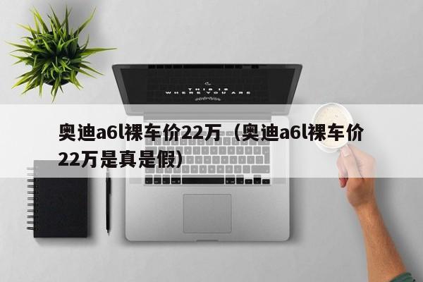 奥迪a6l裸车价22万（奥迪a6l裸车价22万是真是假）