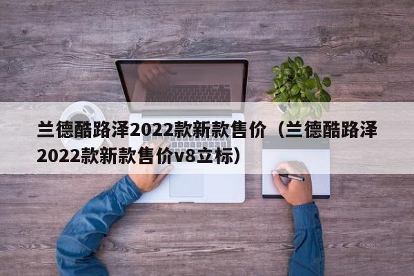 兰德酷路泽2022款新款售价（兰德酷路泽2022款新款售价v8立标）