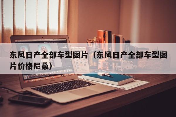 东风日产全部车型图片（东风日产全部车型图片价格尼桑）