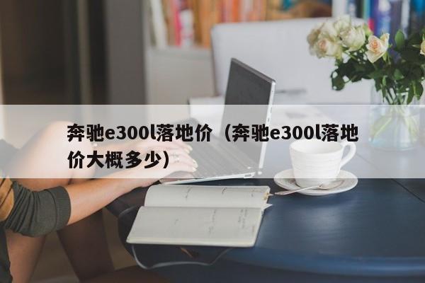 奔驰e300l落地价（奔驰e300l落地价大概多少）