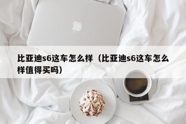 比亚迪s6这车怎么样（比亚迪s6这车怎么样值得买吗）