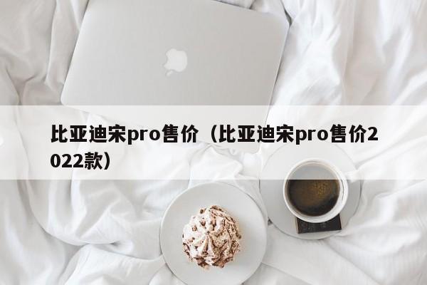 比亚迪宋pro售价（比亚迪宋pro售价2022款）