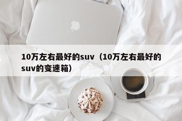 10万左右最好的suv（10万左右最好的suv的变速箱）