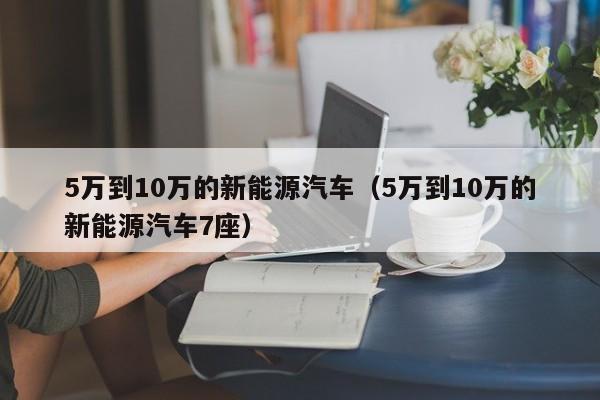 5万到10万的新能源汽车（5万到10万的新能源汽车7座）