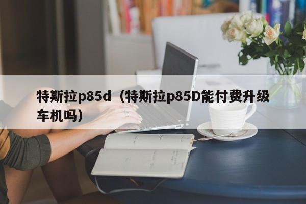 特斯拉p85d（特斯拉p85D能付费升级车机吗）