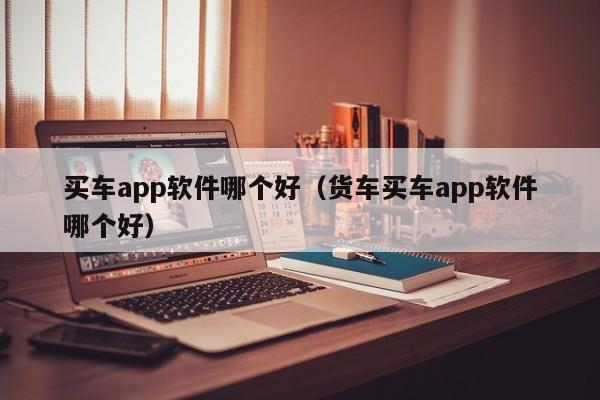 买车app软件哪个好（货车买车app软件哪个好）