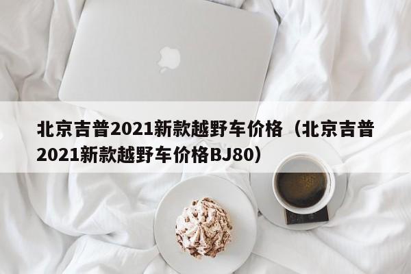 北京吉普2021新款越野车价格（北京吉普2021新款越野车价格BJ80）