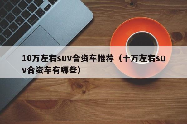 10万左右suv合资车推荐（十万左右suv合资车有哪些）