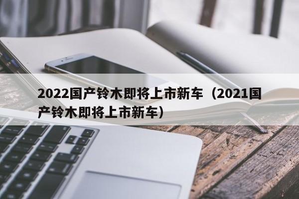 2022国产铃木即将上市新车（2021国产铃木即将上市新车）