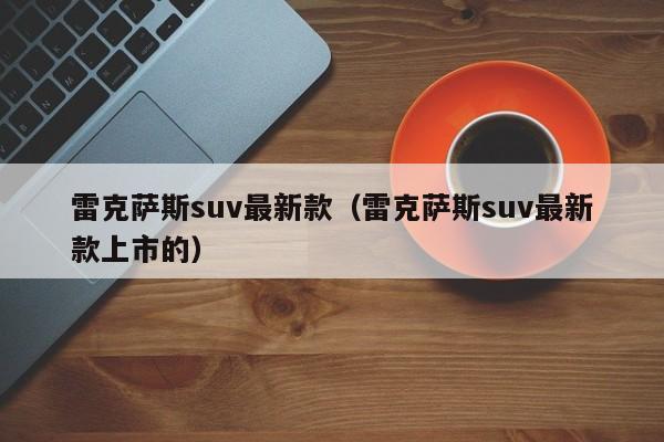 雷克萨斯suv最新款（雷克萨斯suv最新款上市的）