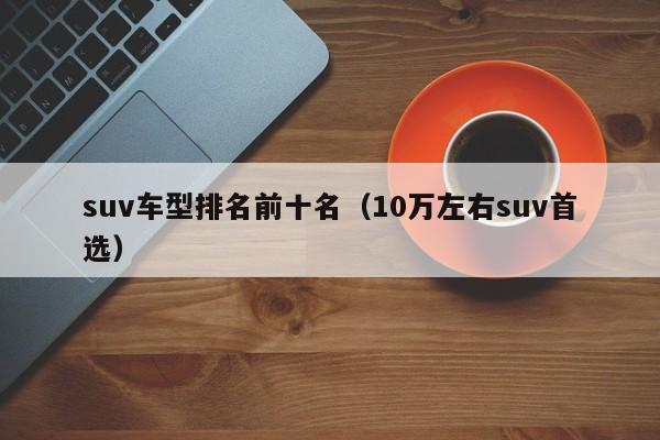 suv车型排名前十名（10万左右suv首选）