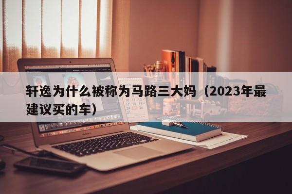 轩逸为什么被称为马路三大妈（2023年最建议买的车）