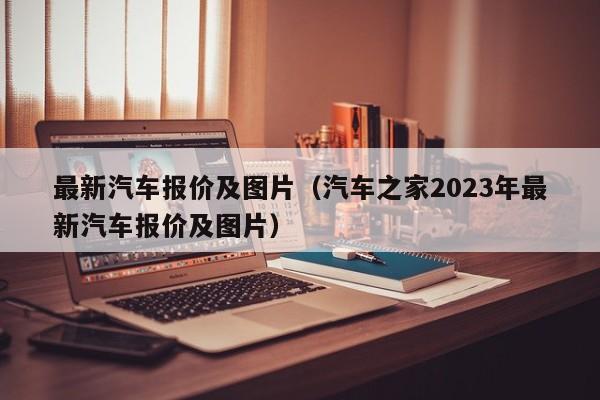 最新汽车报价及图片（汽车之家2023年最新汽车报价及图片）