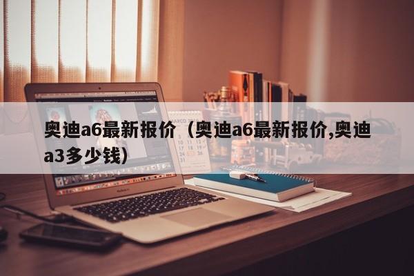 奥迪a6最新报价（奥迪a6最新报价,奥迪a3多少钱）