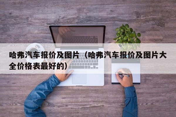 哈弗汽车报价及图片（哈弗汽车报价及图片大全价格表最好的）