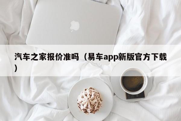 汽车之家报价准吗（易车app新版官方下载）