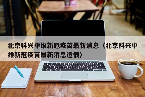 北京科兴中维新冠疫苗最新消息（北京科兴中维新冠疫苗最新消息造假）