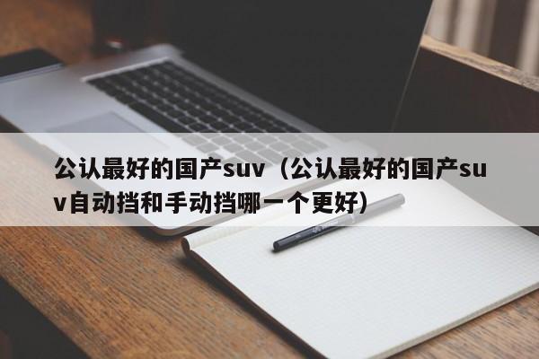 公认最好的国产suv（公认最好的国产suv自动挡和手动挡哪一个更好）