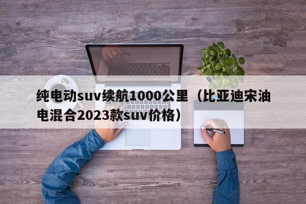 纯电动suv续航1000公里（比亚迪宋油电混合2023款suv价格）