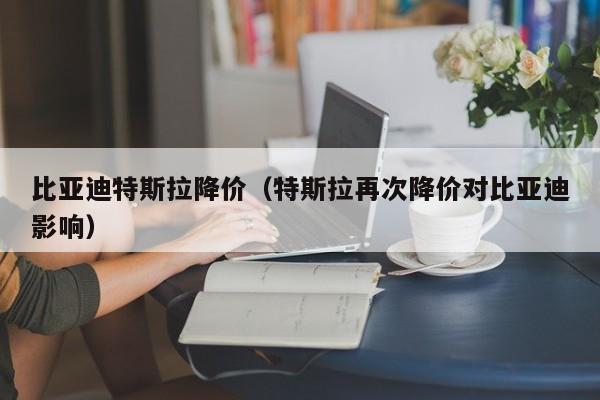 比亚迪特斯拉降价（特斯拉再次降价对比亚迪影响）