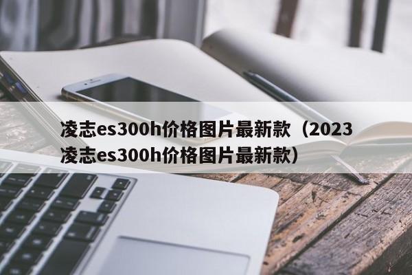 凌志es300h价格图片最新款（2023凌志es300h价格图片最新款）