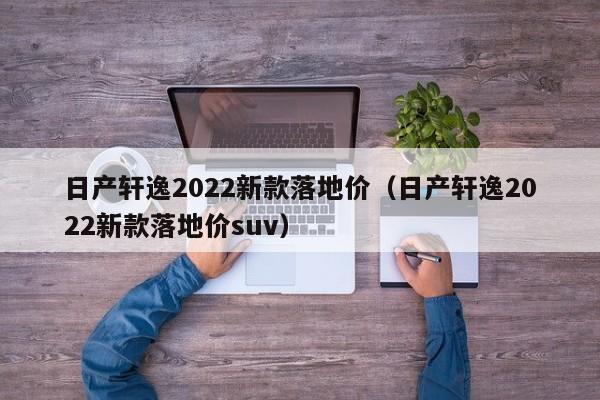 日产轩逸2022新款落地价（日产轩逸2022新款落地价suv）