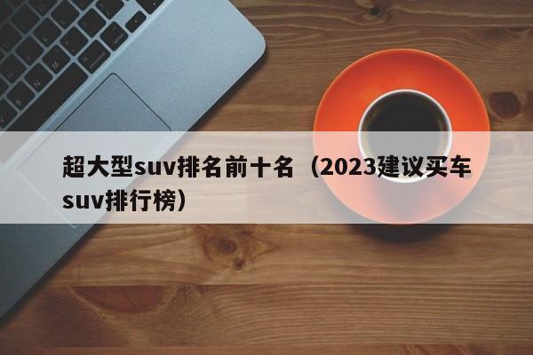 超大型suv排名前十名（2023建议买车suv排行榜）