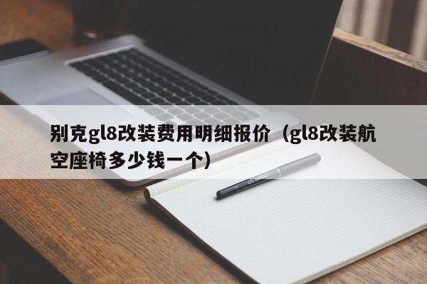 别克gl8改装费用明细报价（gl8改装航空座椅多少钱一个）