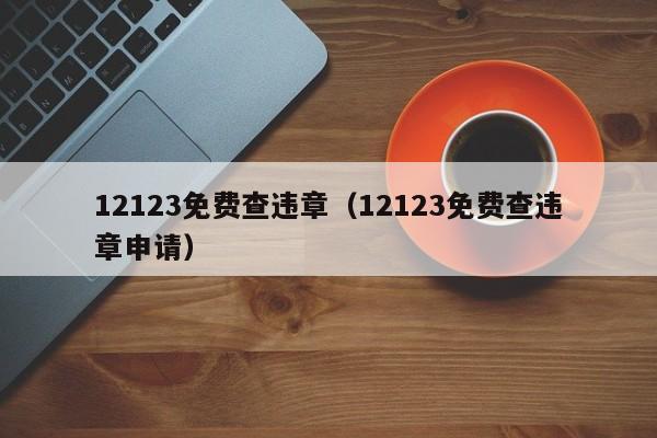 12123免费查违章（12123免费查违章申请）