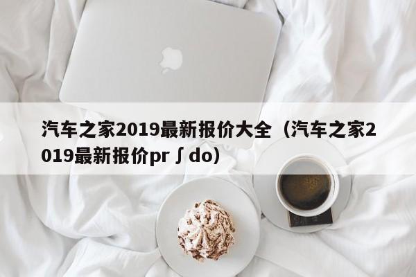 汽车之家2019最新报价大全（汽车之家2019最新报价pr∫do）