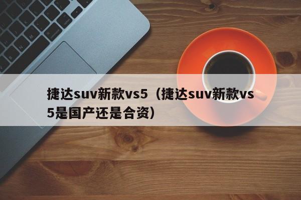 捷达suv新款vs5（捷达suv新款vs5是国产还是合资）