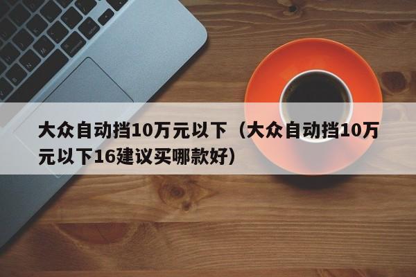 大众自动挡10万元以下（大众自动挡10万元以下16建议买哪款好）