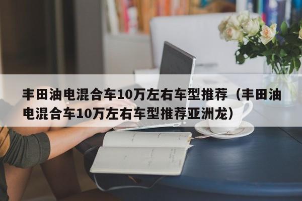 丰田油电混合车10万左右车型推荐（丰田油电混合车10万左右车型推荐亚洲龙）