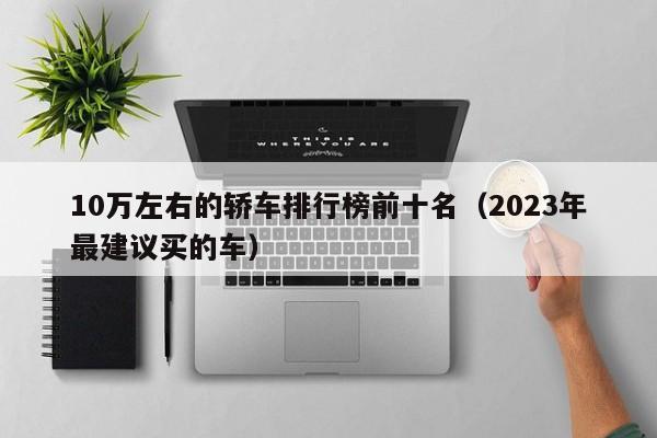 10万左右的轿车排行榜前十名（2023年最建议买的车）