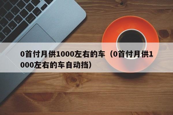 0首付月供1000左右的车（0首付月供1000左右的车自动挡）