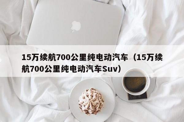 15万续航700公里纯电动汽车（15万续航700公里纯电动汽车Suv）