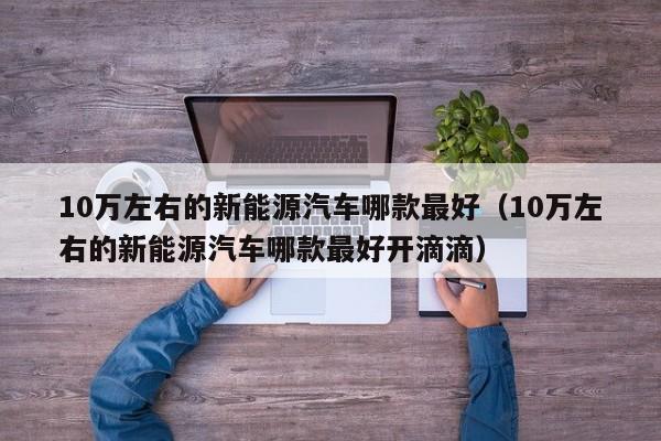 10万左右的新能源汽车哪款最好（10万左右的新能源汽车哪款最好开滴滴）