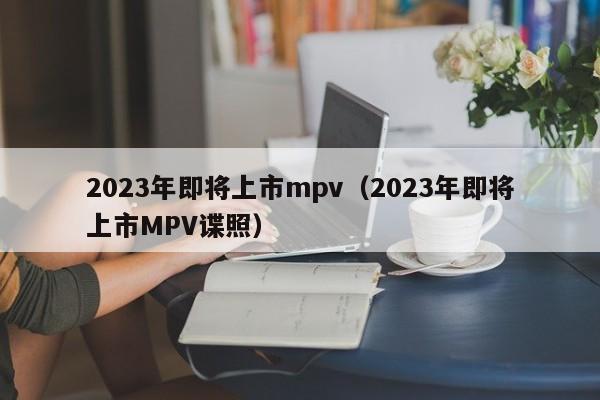 2023年即将上市mpv（2023年即将上市MPV谍照）