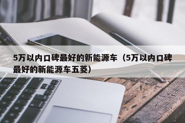 5万以内口碑最好的新能源车（5万以内口碑最好的新能源车五菱）