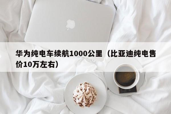 华为纯电车续航1000公里（比亚迪纯电售价10万左右）