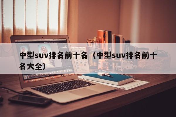 中型suv排名前十名（中型suv排名前十名大全）