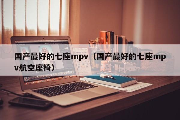 国产最好的七座mpv（国产最好的七座mpv航空座椅）