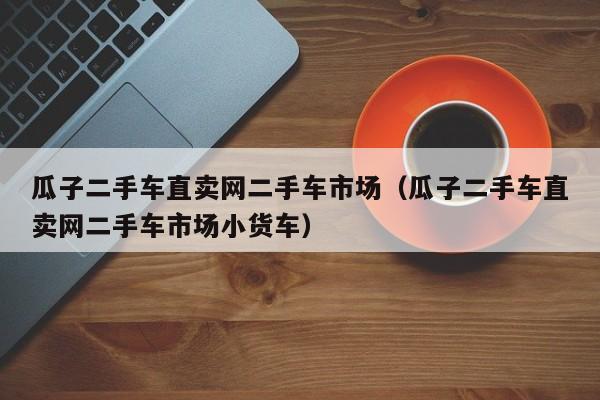 瓜子二手车直卖网二手车市场（瓜子二手车直卖网二手车市场小货车）