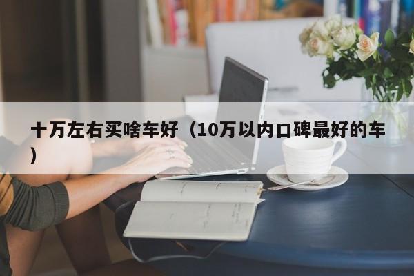 十万左右买啥车好（10万以内口碑最好的车）